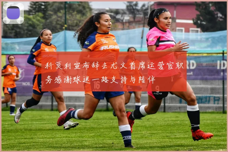 科莫利宣布辞去尤文首席运营官职务感谢球迷一路支持与陪伴