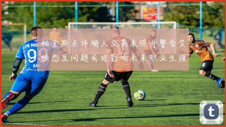 帕金斯点评湖人交易表现并警告艾顿态度问题或将影响未来职业生涯