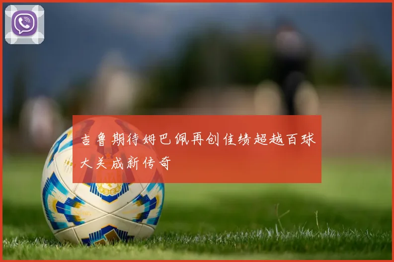 吉鲁期待姆巴佩再创佳绩超越百球大关成新传奇