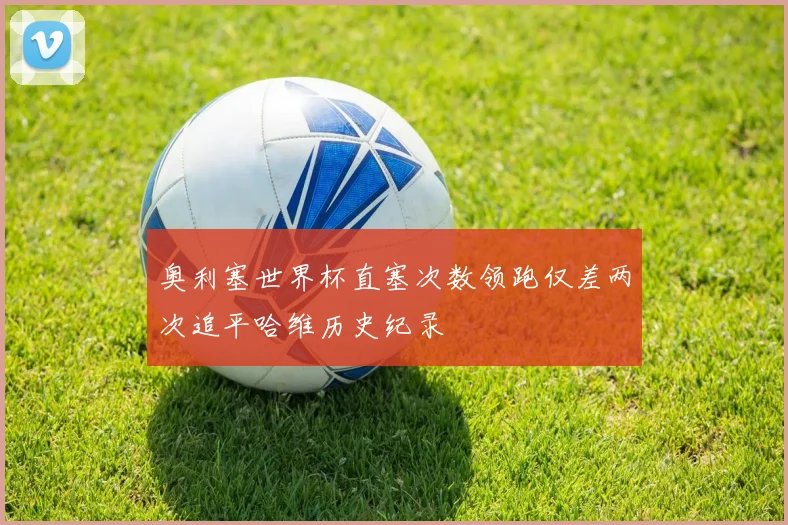 奥利塞世界杯直塞次数领跑仅差两次追平哈维历史纪录