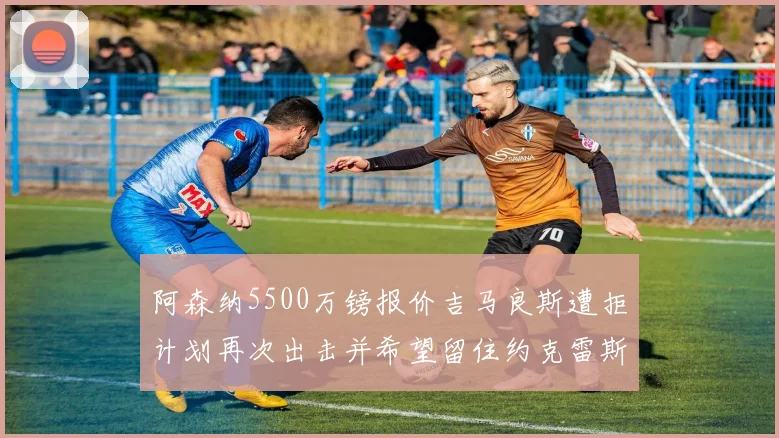 阿森纳5500万镑报价吉马良斯遭拒计划再次出击并希望留住约克雷斯