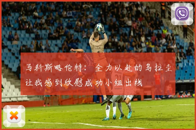 马科斯略伦特：全力以赴的乌拉圭让我感到欣慰成功小组出线