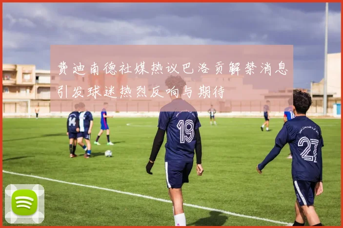 费迪南德社媒热议巴洛贡解禁消息引发球迷热烈反响与期待