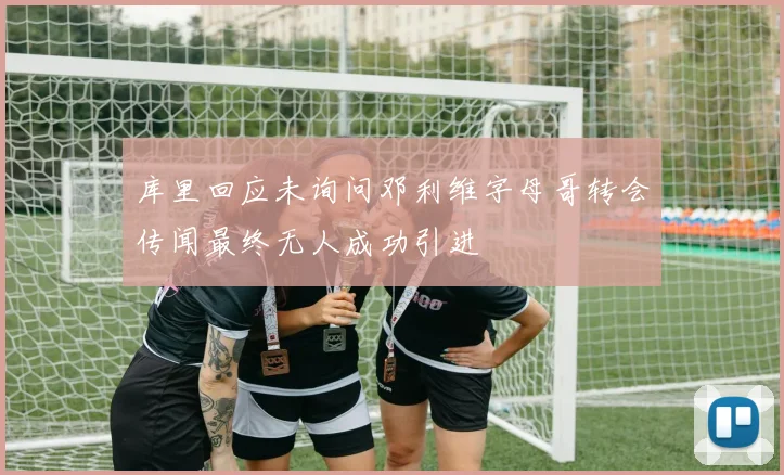 库里回应未询问邓利维字母哥转会传闻最终无人成功引进