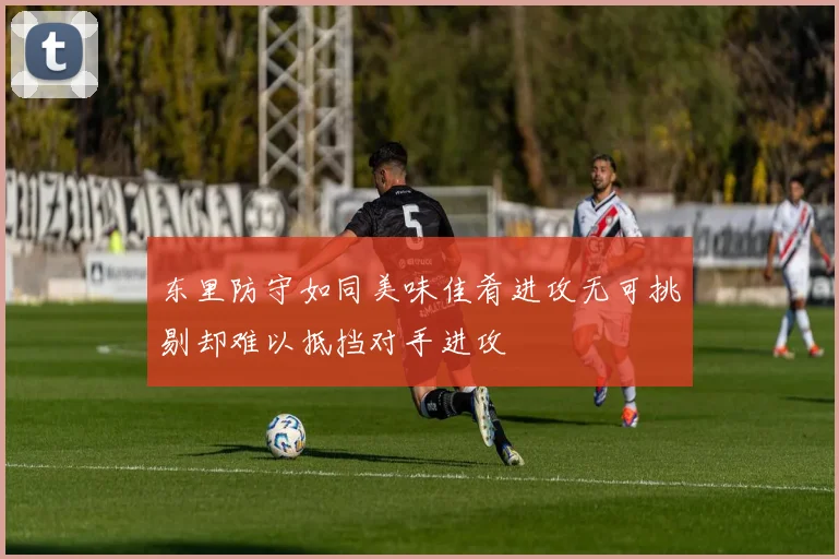东里防守如同美味佳肴进攻无可挑剔却难以抵挡对手进攻