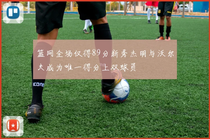 篮网全场仅得89分新秀杰明与沃尔夫成为唯一得分上双球员