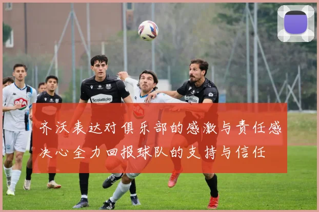齐沃表达对俱乐部的感激与责任感决心全力回报球队的支持与信任