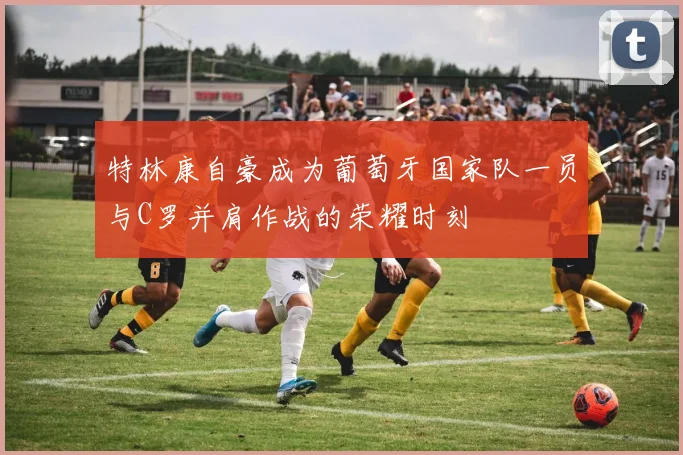 特林康自豪成为葡萄牙国家队一员与C罗并肩作战的荣耀时刻