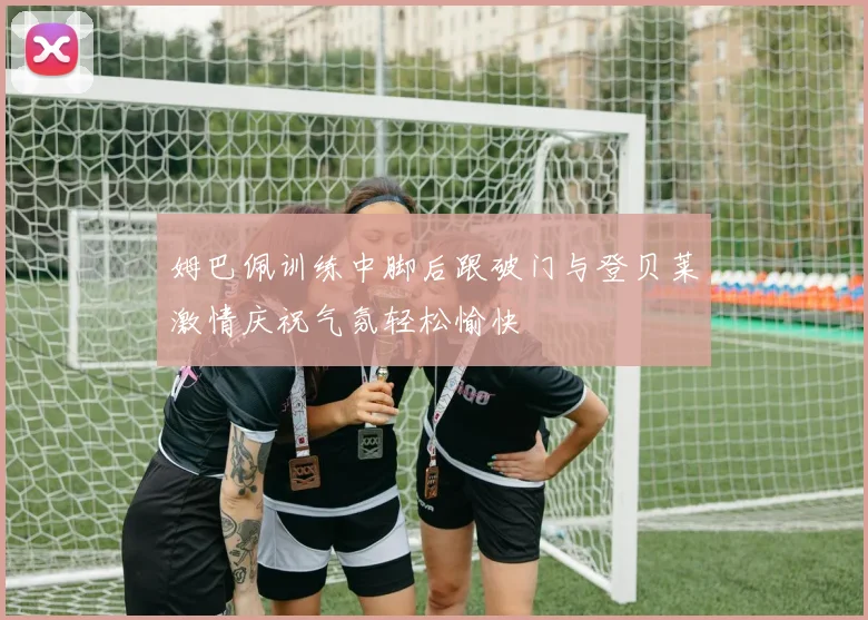 姆巴佩训练中脚后跟破门与登贝莱激情庆祝气氛轻松愉快