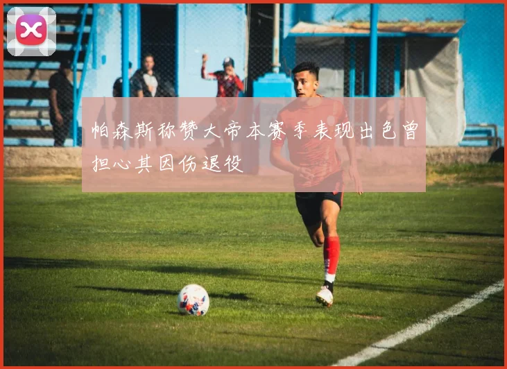 帕森斯称赞大帝本赛季表现出色曾担心其因伤退役