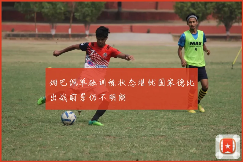 姆巴佩单独训练状态堪忧国家德比出战前景仍不明朗
