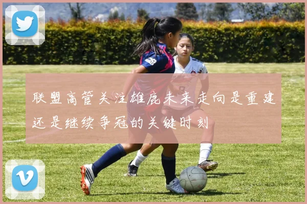 联盟高管关注雄鹿未来走向是重建还是继续争冠的关键时刻
