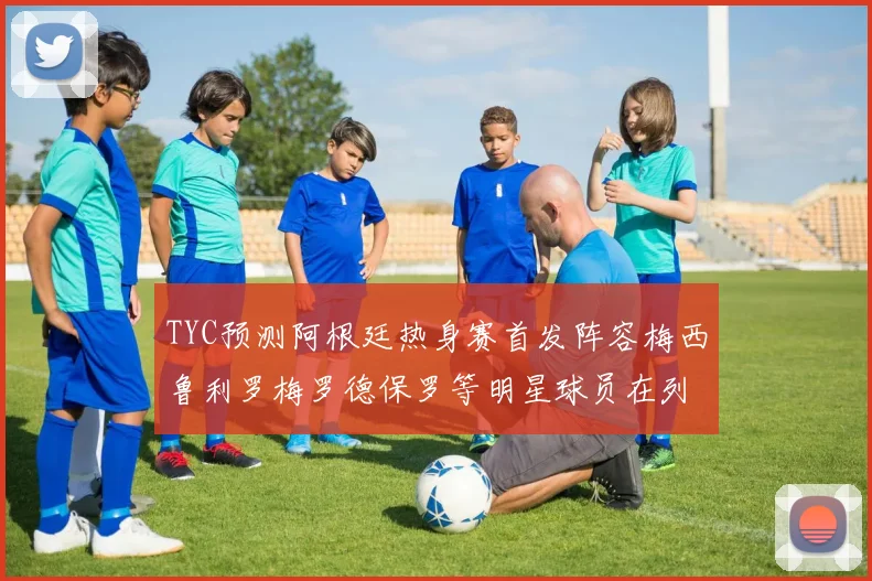 TYC预测阿根廷热身赛首发阵容梅西鲁利罗梅罗德保罗等明星球员在列