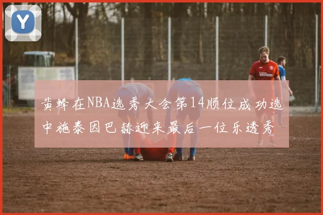 黄蜂在NBA选秀大会第14顺位成功选中施泰因巴赫迎来最后一位乐透秀