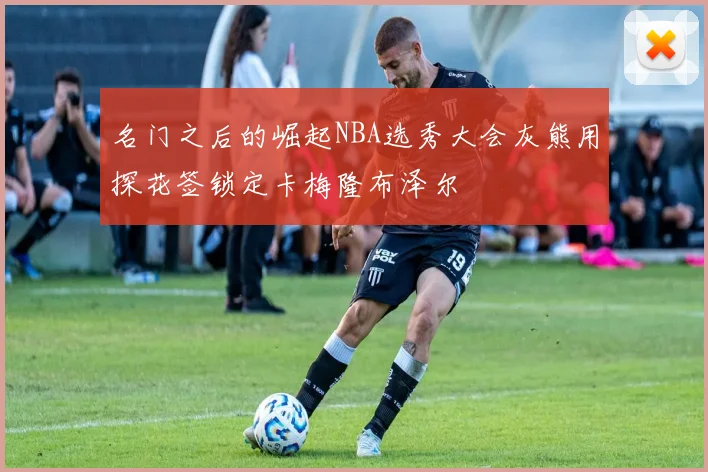 名门之后的崛起NBA选秀大会灰熊用探花签锁定卡梅隆布泽尔