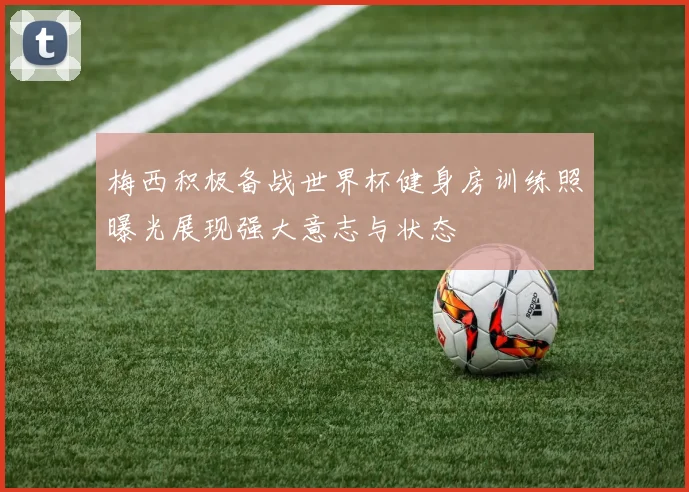 梅西积极备战世界杯健身房训练照曝光展现强大意志与状态