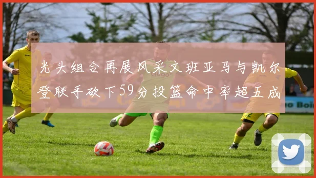 光头组合再展风采文班亚马与凯尔登联手砍下59分投篮命中率超五成