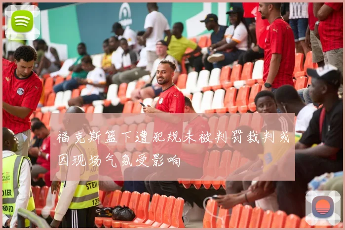 福克斯篮下遭犯规未被判罚裁判或因现场气氛受影响