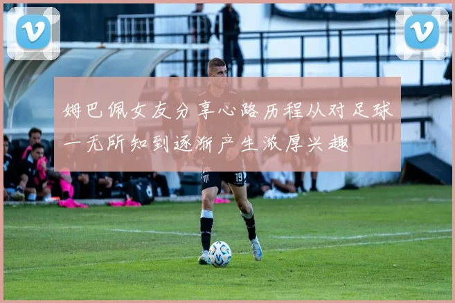 姆巴佩女友分享心路历程从对足球一无所知到逐渐产生浓厚兴趣