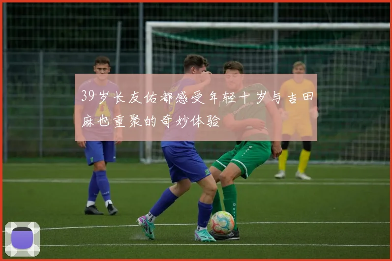 39岁长友佑都感受年轻十岁与吉田麻也重聚的奇妙体验