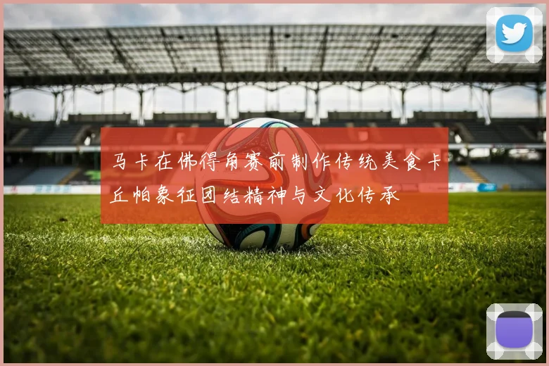 马卡在佛得角赛前制作传统美食卡丘帕象征团结精神与文化传承