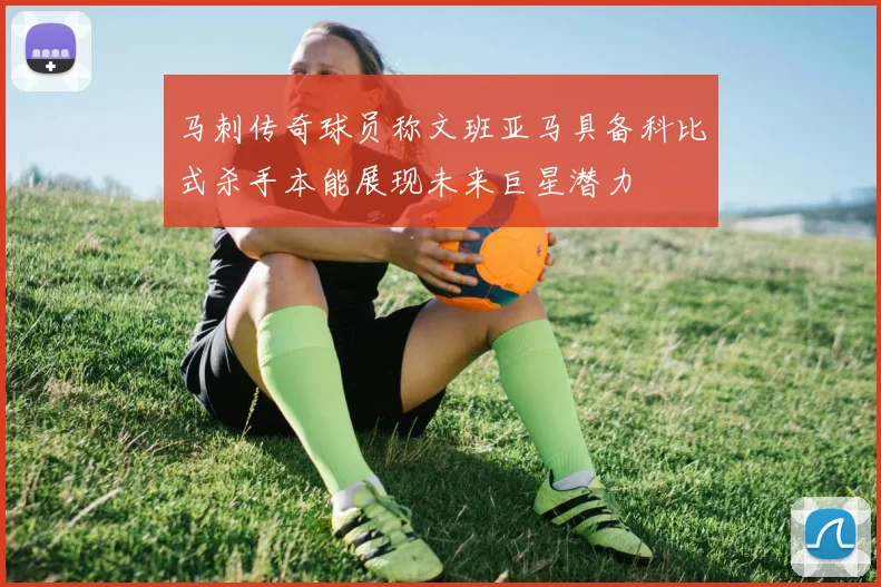 马刺传奇球员称文班亚马具备科比式杀手本能展现未来巨星潜力
